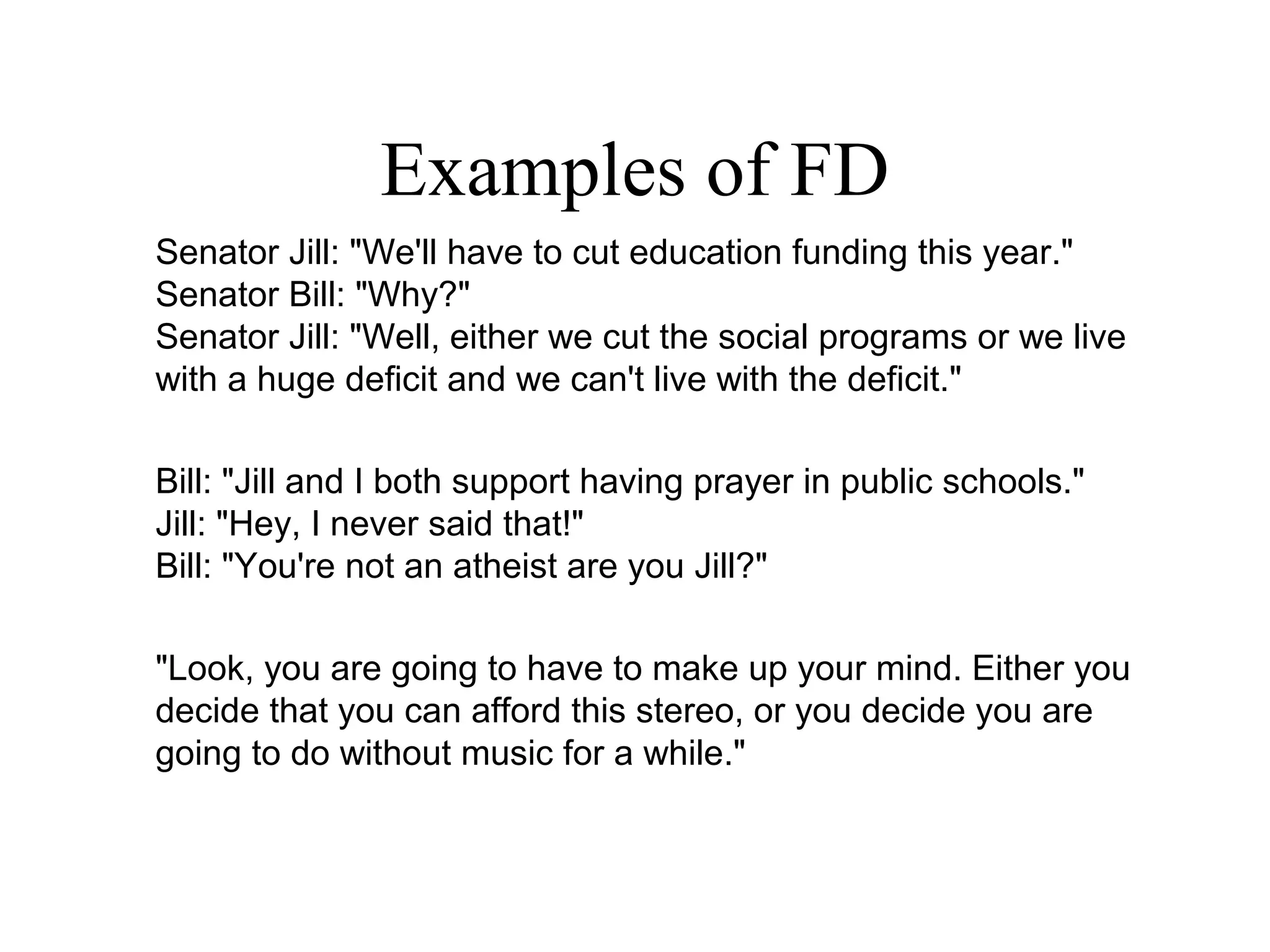 Examples of FD
Senator Jill: "We'll have to cut education funding this year."
Senator Bill: "Why?"
Senator Jill: "Well, either we cut the social programs or we live
with a huge deficit and we can't live with the deficit."
Bill: "Jill and I both support having prayer in public schools."
Jill: "Hey, I never said that!"
Bill: "You're not an atheist are you Jill?"
"Look, you are going to have to make up your mind. Either you
decide that you can afford this stereo, or you decide you are
going to do without music for a while."
 