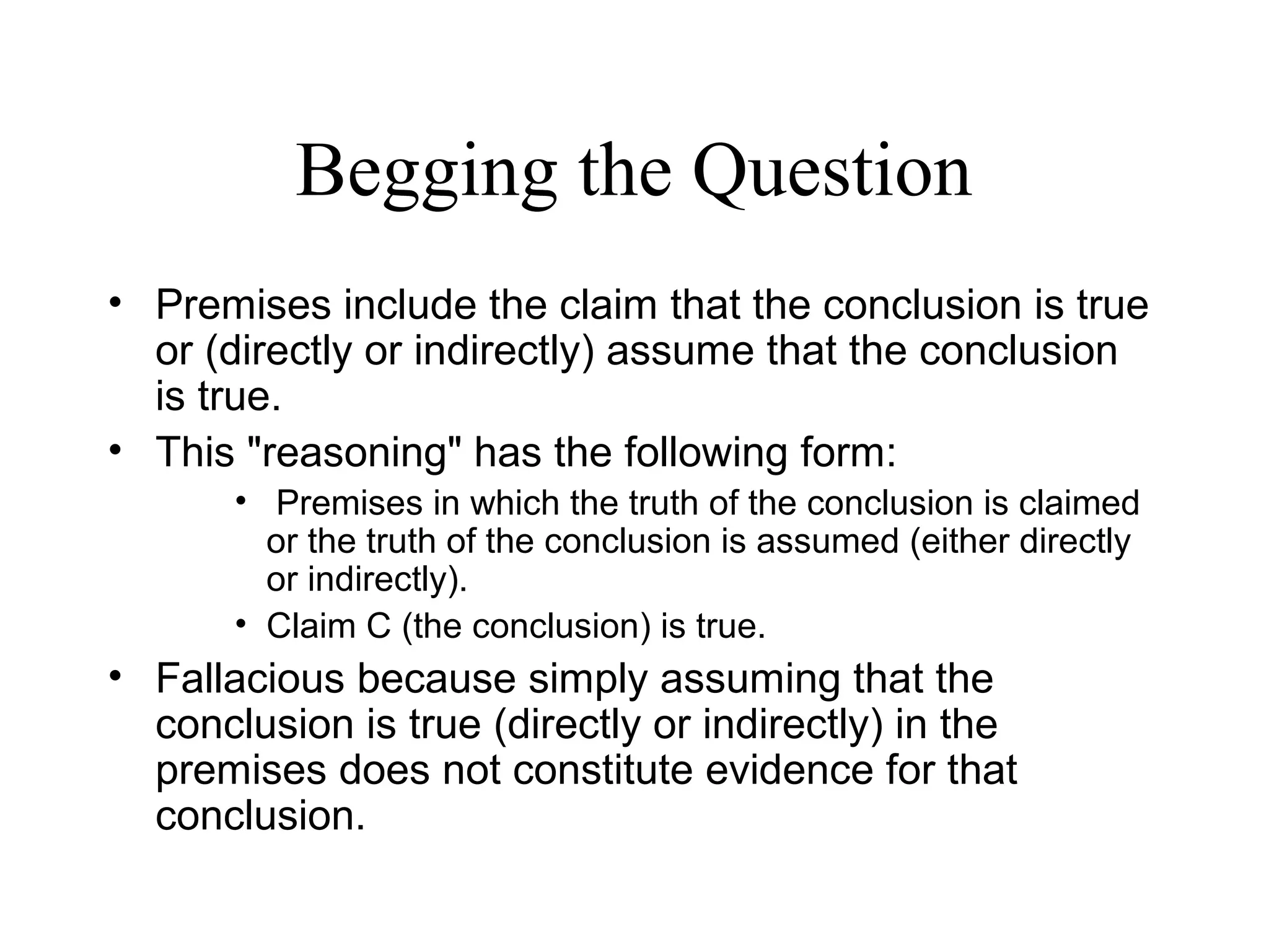 Begging the Question
• Premises include the claim that the conclusion is true
or (directly or indirectly) assume that the conclusion
is true.
• This "reasoning" has the following form:
• Premises in which the truth of the conclusion is claimed
or the truth of the conclusion is assumed (either directly
or indirectly).
• Claim C (the conclusion) is true.
• Fallacious because simply assuming that the
conclusion is true (directly or indirectly) in the
premises does not constitute evidence for that
conclusion.
 