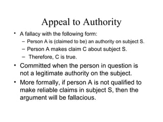 Appeal to Authority
• A fallacy with the following form:
– Person A is (claimed to be) an authority on subject S.
– Person A makes claim C about subject S.
– Therefore, C is true.
• Committed when the person in question is
not a legitimate authority on the subject.
• More formally, if person A is not qualified to
make reliable claims in subject S, then the
argument will be fallacious.
 