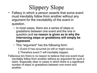 Slippery Slope
• Fallacy in which a person asserts that some event
must inevitably follow from another without any
argument for the inevitability of the event in
question.
– In most cases, there are a series of steps or
gradations between one event and the one in
question and no reason is given as to why the
intervening steps or gradations will simply be
bypassed.
– This "argument" has the following form:
1.Event X has occurred (or will or might occur).
2.Therefore event Y will inevitably happen.
Fallacious b/c there is no reason to believe that one event must
inevitably follow from another without an argument for such a
claim. Especially clear in cases in which there is a significant
number of steps or gradations between one event and
another.
 