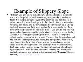 Example of Slippery Slope
• "If today you can take a thing like evolution and make it a crime to
teach it in the public school, tomorrow you can make it a crime to
teach it in the private schools, and the next year you can make it a
crime to teach it to the hustings or in the church. At the next session
you may ban books and the newspapers. Soon you may set Catholic
against Protestant and Protestant against Protestant, and try to foist
your own religion upon the minds of men. If you can do one you can
do the other. Ignorance and fanaticism is ever busy and needs feeding.
Always it is feeding and gloating for more. Today it is the public
school teachers, tomorrow the private. The next day the preachers and
the lectures, the magazines, the books, the newspapers. After while,
your honor, it is the setting of man against man and creed against
creed until with flying banners and beating drums we are marching
backward to the glorious ages of the sixteenth century when bigots
lighted fagots to burn the men who dared to bring any intelligence
and enlightenment and culture to the human mind." Source: Clarence
Darrow, The Scopes Trial, Day 2
 
