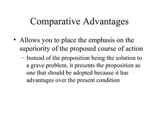 Comparative Advantages
• Allows you to place the emphasis on the
superiority of the proposed course of action
– Instead of the proposition being the solution to
a grave problem, it presents the proposition as
one that should be adopted because it has
advantages over the present condition
 