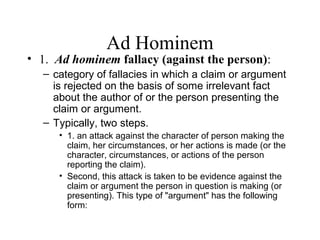 Ad Hominem
• 1. Ad hominem fallacy (against the person):
– category of fallacies in which a claim or argument
is rejected on the basis of some irrelevant fact
about the author of or the person presenting the
claim or argument.
– Typically, two steps.
• 1. an attack against the character of person making the
claim, her circumstances, or her actions is made (or the
character, circumstances, or actions of the person
reporting the claim).
• Second, this attack is taken to be evidence against the
claim or argument the person in question is making (or
presenting). This type of "argument" has the following
form:
 