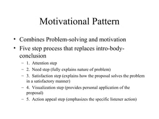 Motivational Pattern
• Combines Problem-solving and motivation
• Five step process that replaces intro-body-
conclusion
– 1. Attention step
– 2. Need step (fully explains nature of problem)
– 3. Satisfaction step (explains how the proposal solves the problem
in a satisfactory manner)
– 4. Visualization step (provides personal application of the
proposal)
– 5. Action appeal step (emphasizes the specific listener action)
 