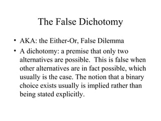 The False Dichotomy
• AKA: the Either-Or, False Dilemma
• A dichotomy: a premise that only two
alternatives are possible. This is false when
other alternatives are in fact possible, which
usually is the case. The notion that a binary
choice exists usually is implied rather than
being stated explicitly.
 