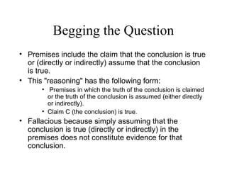 Begging the Question
• Premises include the claim that the conclusion is true
or (directly or indirectly) assume that the conclusion
is true.
• This "reasoning" has the following form:
• Premises in which the truth of the conclusion is claimed
or the truth of the conclusion is assumed (either directly
or indirectly).
• Claim C (the conclusion) is true.
• Fallacious because simply assuming that the
conclusion is true (directly or indirectly) in the
premises does not constitute evidence for that
conclusion.
 