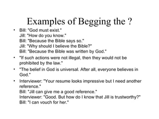 Examples of Begging the ?
• Bill: "God must exist."
Jill: "How do you know."
Bill: "Because the Bible says so."
Jill: "Why should I believe the Bible?"
Bill: "Because the Bible was written by God."
• "If such actions were not illegal, then they would not be
prohibited by the law."
• "The belief in God is universal. After all, everyone believes in
God."
• Interviewer: "Your resume looks impressive but I need another
reference."
Bill: "Jill can give me a good reference."
Interviewer: "Good. But how do I know that Jill is trustworthy?"
Bill: "I can vouch for her."
 