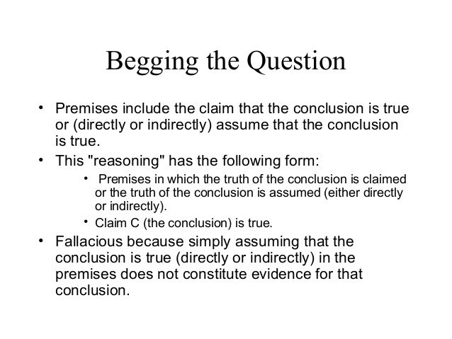 fallacy begging the question and highest Begging the question or circular argument this is basically repeating the claim and never providing support for the premises, or, in other words, repeating the same argument over and over again often, dogmatic thinkers don’t even realize this is a fallacy. fallacy begging the question and highest Begging the question or circular argument this is basically repeating the claim and never providing support for the premises, or, in other words, repeating the same argument over and over again often, dogmatic thinkers don’t even realize this is a fallacy.