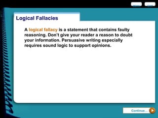 Logical Fallacies
EXIT
Continue…
A logical fallacy is a statement that contains faulty
reasoning. Don’t give your reader a reason to doubt
your information. Persuasive writing especially
requires sound logic to support opinions.
MENU
 