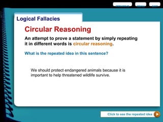 EXIT
Logical Fallacies
Click to see the repeated idea
Circular Reasoning
An attempt to prove a statement by simply repeating
it in different words is circular reasoning.
What is the repeated idea in this sentence?
We should protect endangered animals because it is
important to help threatened wildlife survive.
PREVIOUS MENU
 