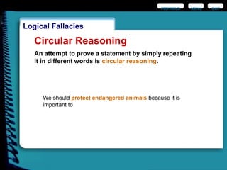 EXIT
Logical Fallacies
Circular Reasoning
An attempt to prove a statement by simply repeating
it in different words is circular reasoning.
We should protect endangered animals because it is
important to
PREVIOUS MENU
 