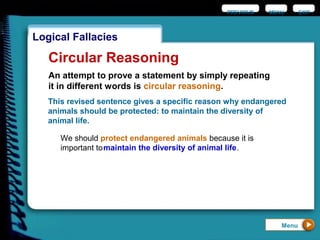 EXIT
Logical Fallacies
Circular Reasoning
An attempt to prove a statement by simply repeating
it in different words is circular reasoning.
This revised sentence gives a specific reason why endangered
animals should be protected: to maintain the diversity of
animal life.
Menu
PREVIOUS MENU
We should protect endangered animals because it is
important tomaintain the diversity of animal life.
 