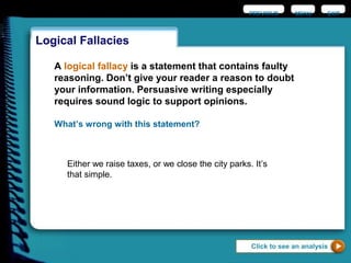 Logical Fallacies
EXIT
What’s wrong with this statement?
Either we raise taxes, or we close the city parks. It’s
that simple.
Click to see an analysis
A logical fallacy is a statement that contains faulty
reasoning. Don’t give your reader a reason to doubt
your information. Persuasive writing especially
requires sound logic to support opinions.
PREVIOUS MENU
 