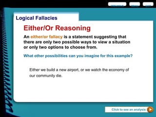 EXIT
Logical Fallacies
Either/Or Reasoning
An either/or fallacy is a statement suggesting that
there are only two possible ways to view a situation
or only two options to choose from.
What other possibilities can you imagine for this example?
Either we build a new airport, or we watch the economy of
our community die.
Click to see an analysis
PREVIOUS MENU
 