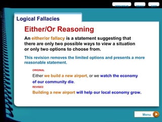 EXIT
Logical Fallacies
Either/Or Reasoning
An either/or fallacy is a statement suggesting that
there are only two possible ways to view a situation
or only two options to choose from.
Either we build a new airport, or we watch the economy
of our community die.
ORIGINAL
Building a new airport will help our local economy grow.
REVISED
Menu
This revision removes the limited options and presents a more
reasonable statement.
PREVIOUS MENU
 