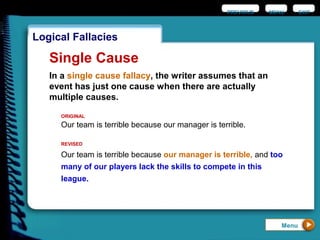 EXIT
Logical Fallacies
Single Cause
In a single cause fallacy, the writer assumes that an
event has just one cause when there are actually
multiple causes.
Our team is terrible because our manager is terrible.
ORIGINAL
Our team is terrible because our manager is terrible, and too
many of our players lack the skills to compete in this
league.
REVISED
Menu
PREVIOUS MENU
 