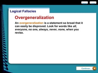 EXIT
Logical Fallacies
Continue…
Overgeneralization
An overgeneralization is a statement so broad that it
can easily be disproved. Look for words like all,
everyone, no one, always, never, none, when you
revise.
MENU
 