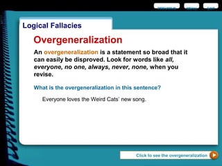 EXIT
Logical Fallacies
Overgeneralization
An overgeneralization is a statement so broad that it
can easily be disproved. Look for words like all,
everyone, no one, always, never, none, when you
revise.
What is the overgeneralization in this sentence?
Everyone loves the Weird Cats’ new song.
Click to see the overgeneralization
PREVIOUS MENU
 