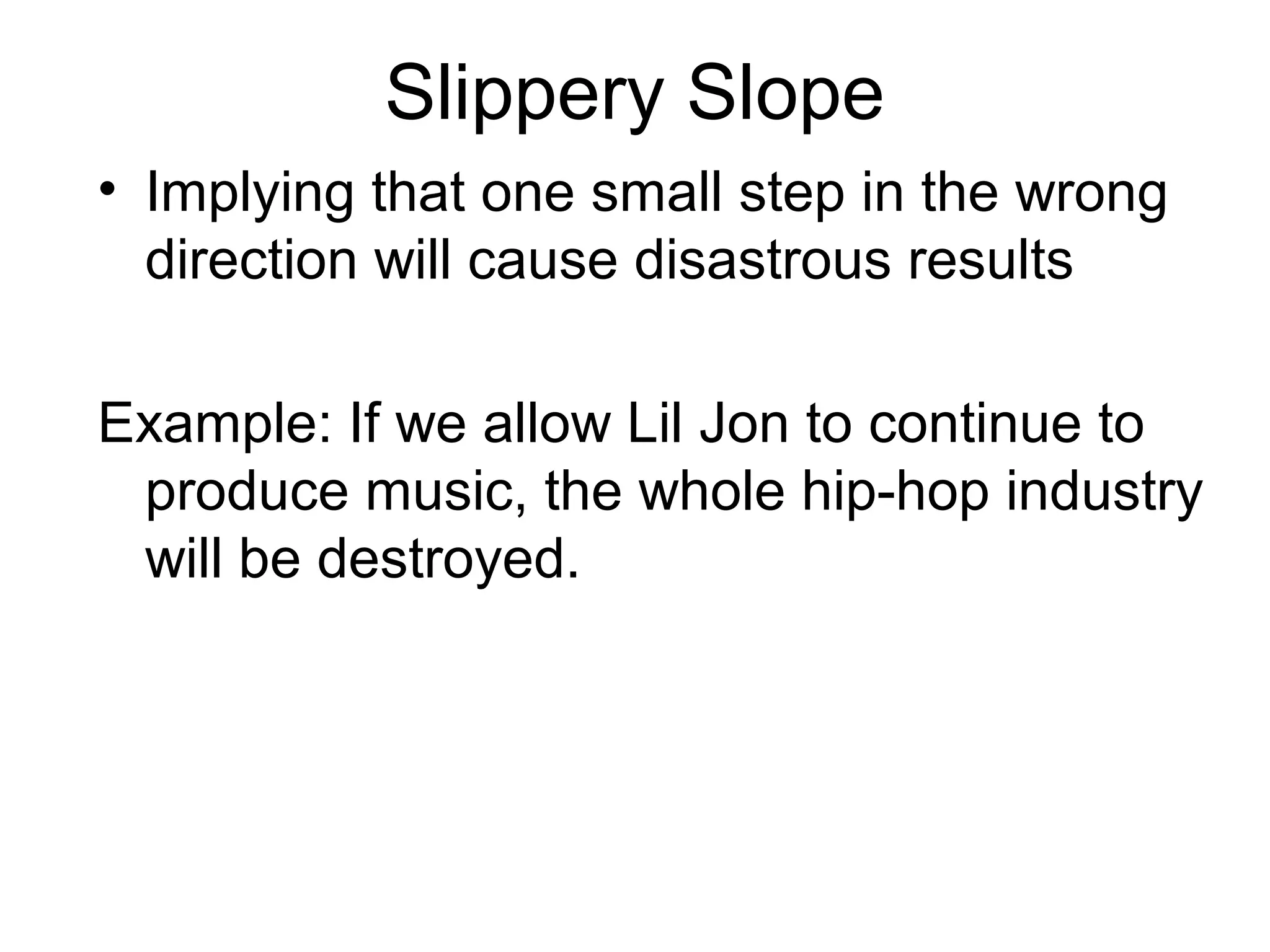 Slippery Slope
• Implying that one small step in the wrong
direction will cause disastrous results
Example: If we allow Lil Jon to continue to
produce music, the whole hip-hop industry
will be destroyed.
 