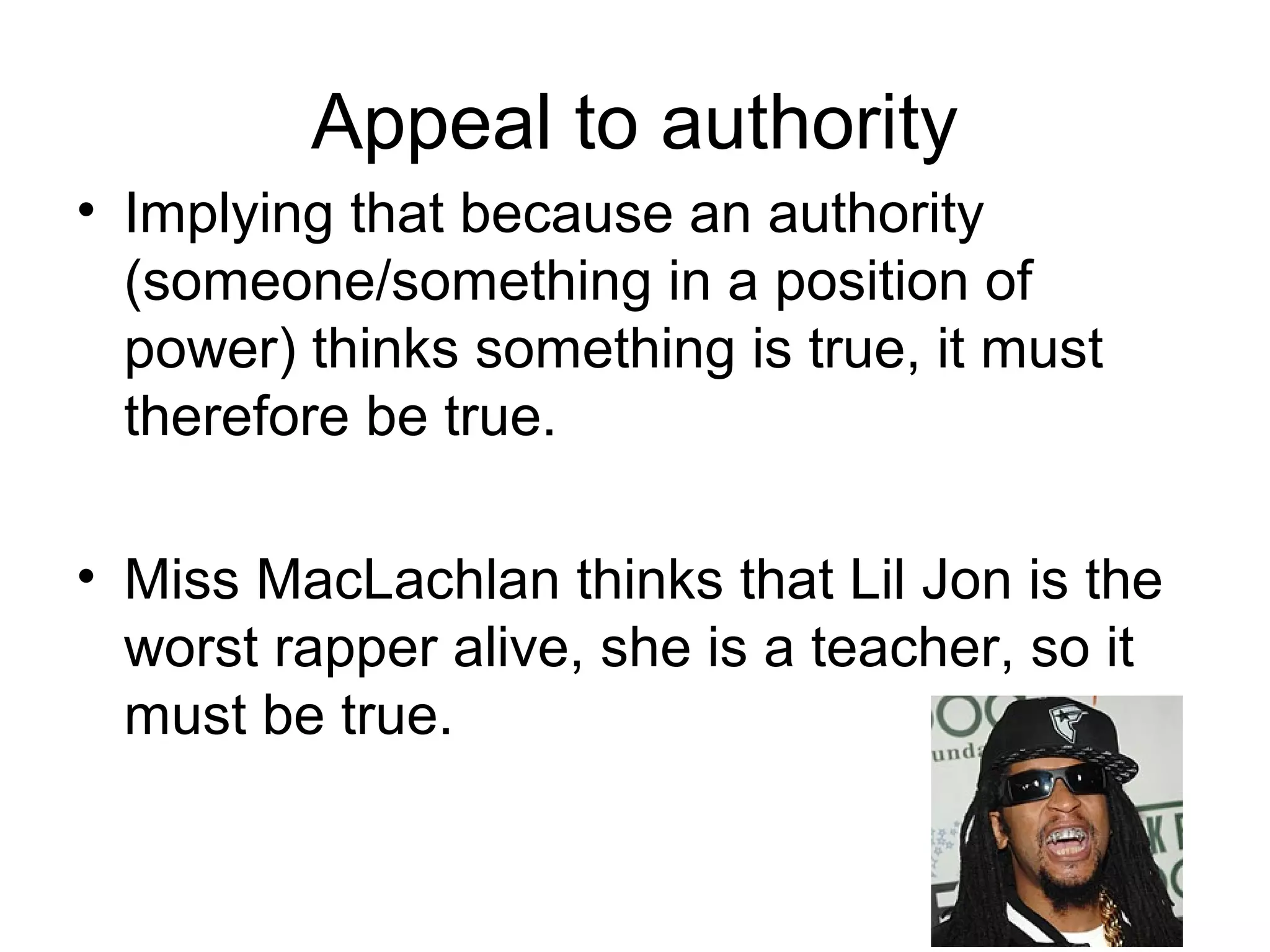 Appeal to authority
• Implying that because an authority
(someone/something in a position of
power) thinks something is true, it must
therefore be true.
• Miss MacLachlan thinks that Lil Jon is the
worst rapper alive, she is a teacher, so it
must be true.
 