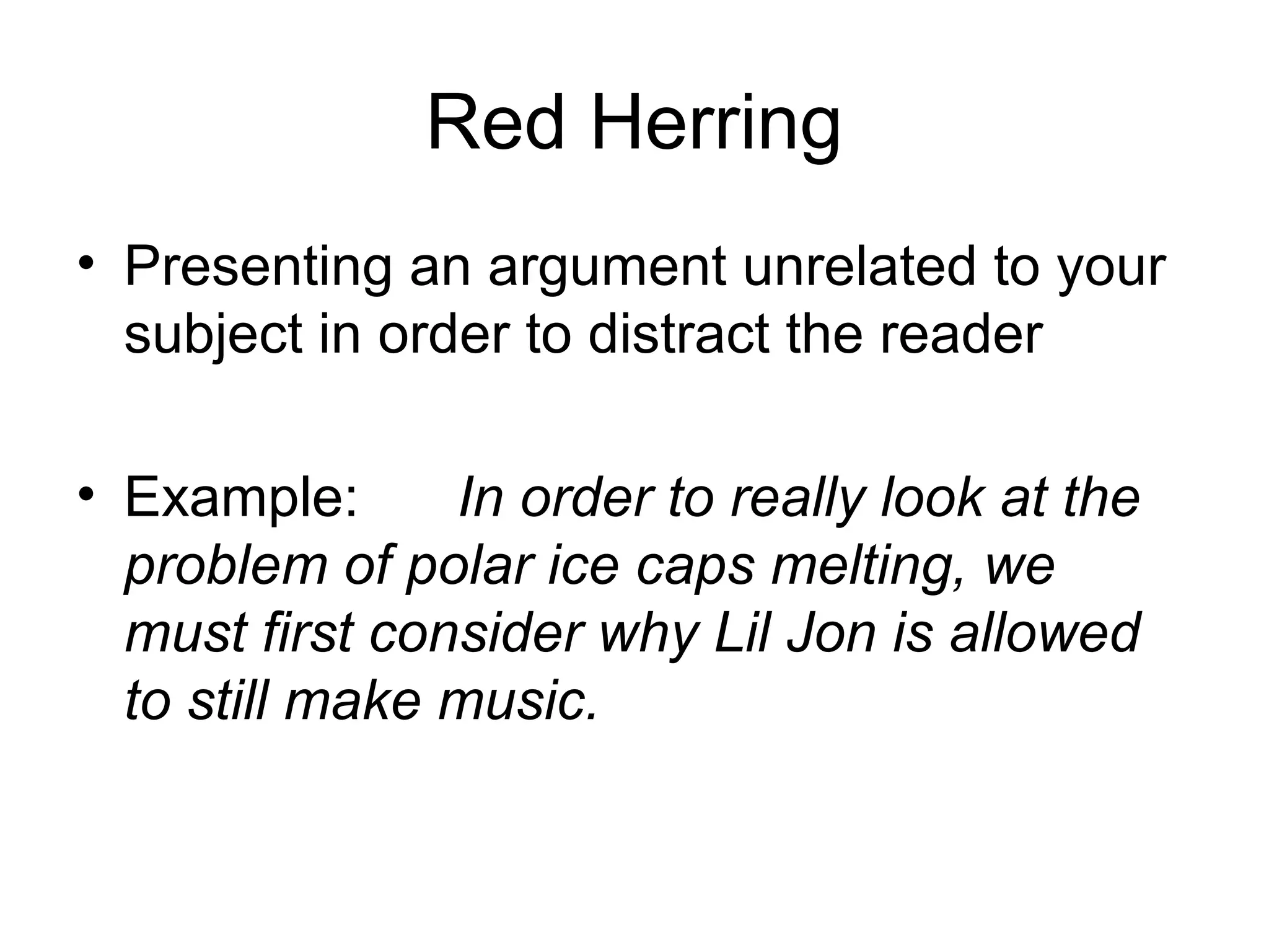 Red Herring
• Presenting an argument unrelated to your
subject in order to distract the reader
• Example: In order to really look at the
problem of polar ice caps melting, we
must first consider why Lil Jon is allowed
to still make music.
 