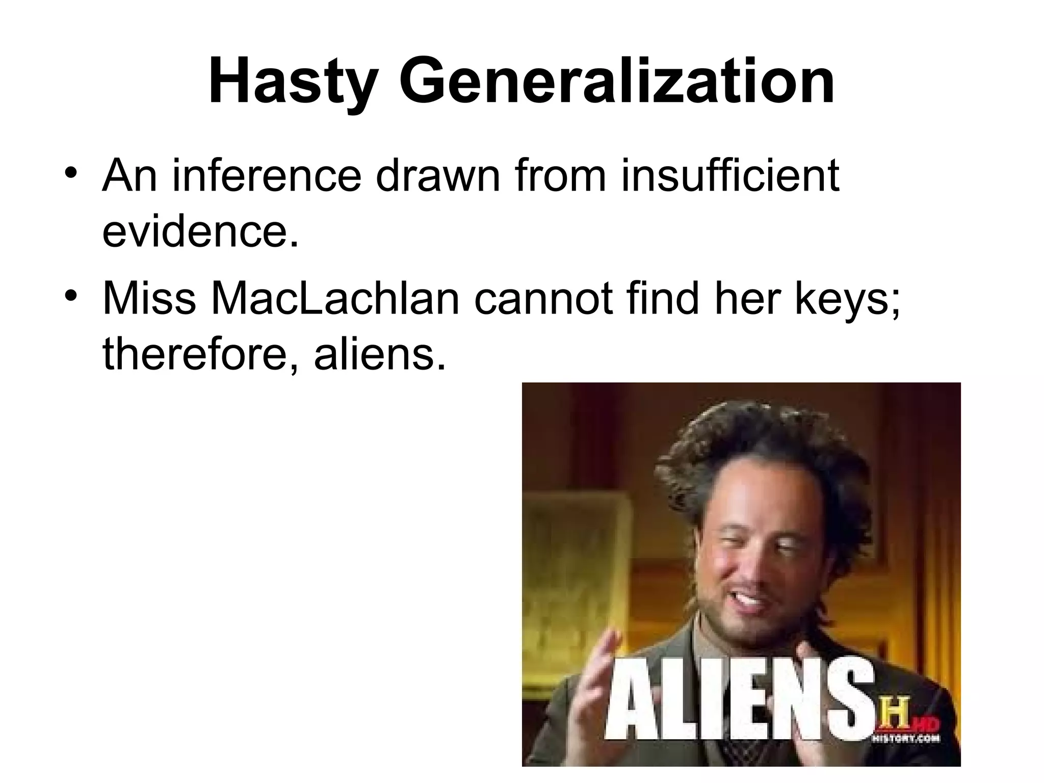 Hasty Generalization
• An inference drawn from insufficient
evidence.
• Miss MacLachlan cannot find her keys;
therefore, aliens.
 