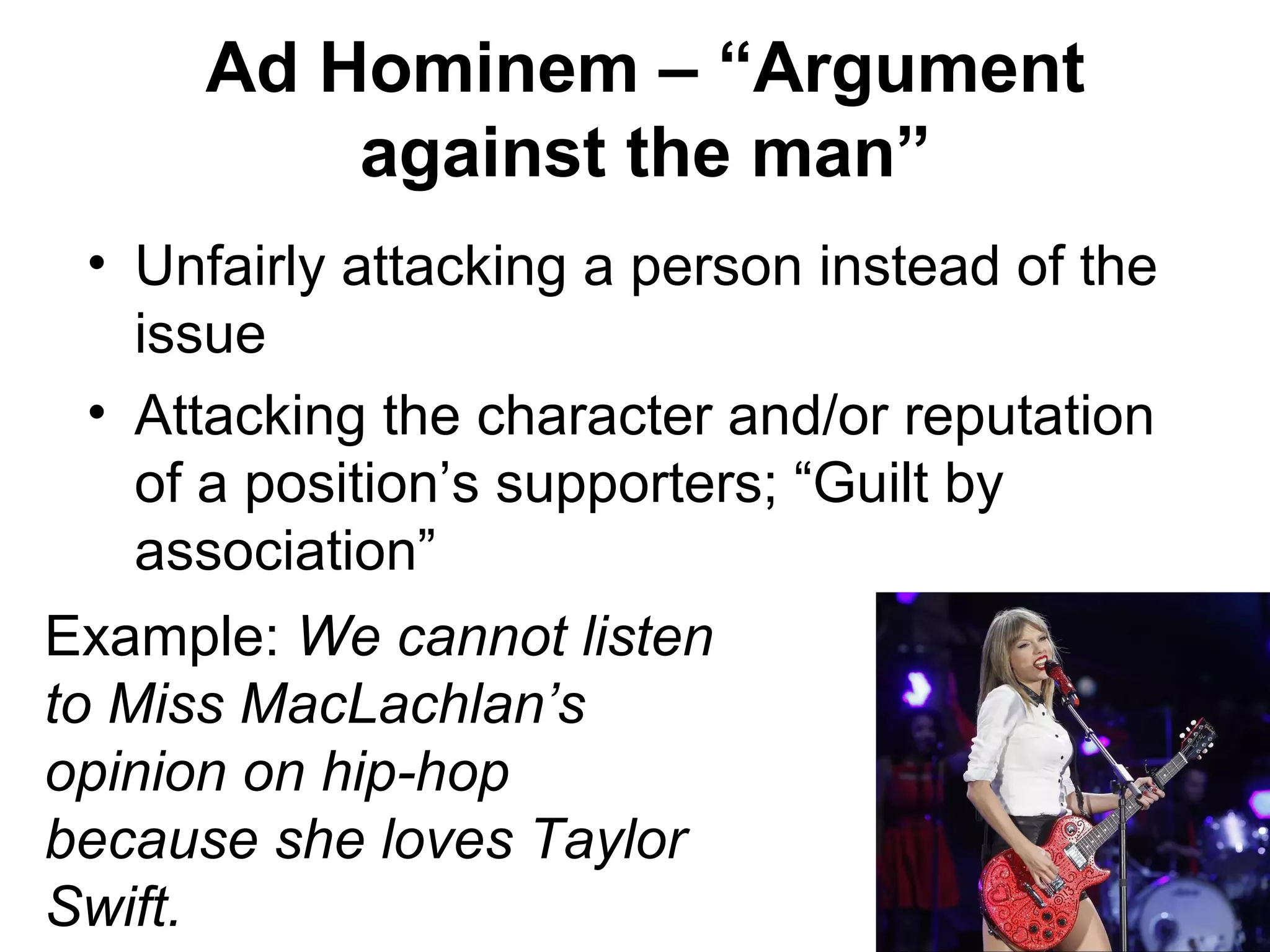 Ad Hominem – “Argument
against the man”
• Unfairly attacking a person instead of the
issue
• Attacking the character and/or reputation
of a position’s supporters; “Guilt by
association”
Example: We cannot listen
to Miss MacLachlan’s
opinion on hip-hop
because she loves Taylor
Swift.
 