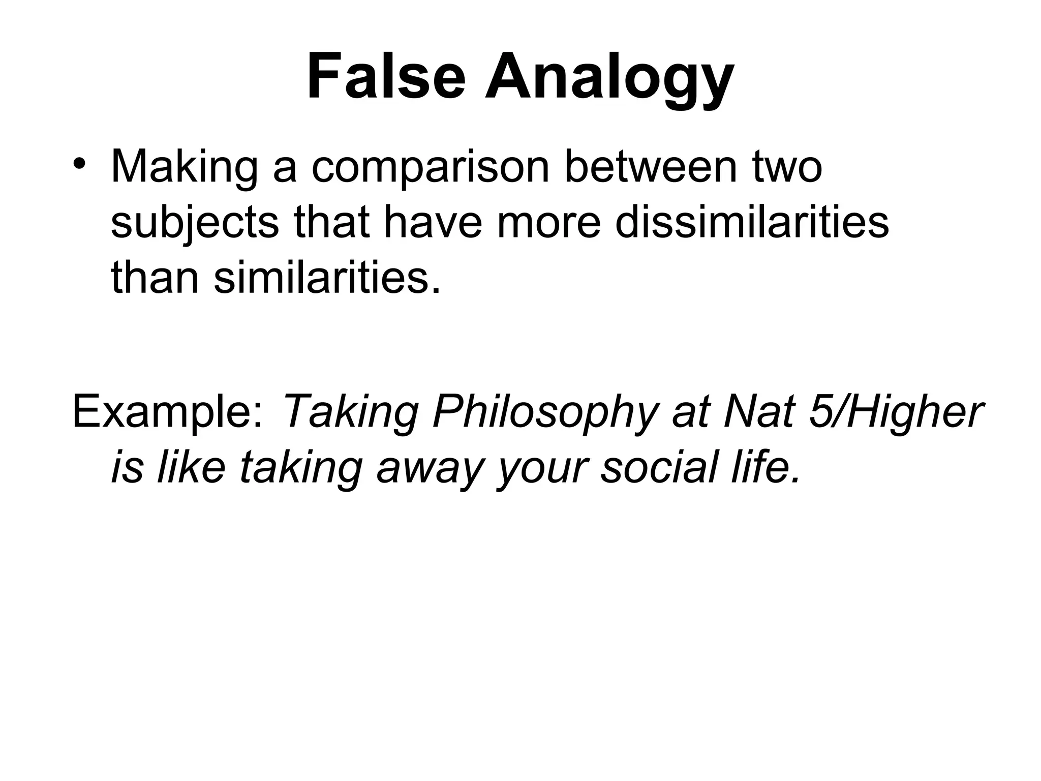 False Analogy
• Making a comparison between two
subjects that have more dissimilarities
than similarities.
Example: Taking Philosophy at Nat 5/Higher
is like taking away your social life.
 