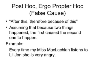 Post Hoc, Ergo Propter Hoc
(False Cause)
• “After this, therefore because of this”
• Assuming that because two things
happened, the first caused the second
one to happen.
Example:
Every time my Miss MacLachlan listens to
Lil Jon she is very angry.
 