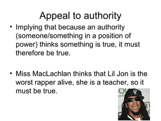 Appeal to authority
• Implying that because an authority
(someone/something in a position of
power) thinks something is true, it must
therefore be true.
• Miss MacLachlan thinks that Lil Jon is the
worst rapper alive, she is a teacher, so it
must be true.
 