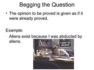 Begging the Question
• The opinion to be proved is given as if it
were already proved.
Example:
Aliens exist because I was abducted by
aliens.
 
