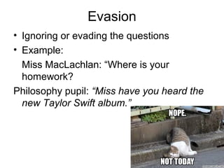 Evasion
• Ignoring or evading the questions
• Example:
Miss MacLachlan: “Where is your
homework?
Philosophy pupil: “Miss have you heard the
new Taylor Swift album.”
 