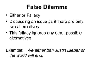 False Dilemma
• Either or Fallacy
• Discussing an issue as if there are only
two alternatives
• This fallacy ignores any other possible
alternatives
Example: We either ban Justin Bieber or
the world will end.
 
