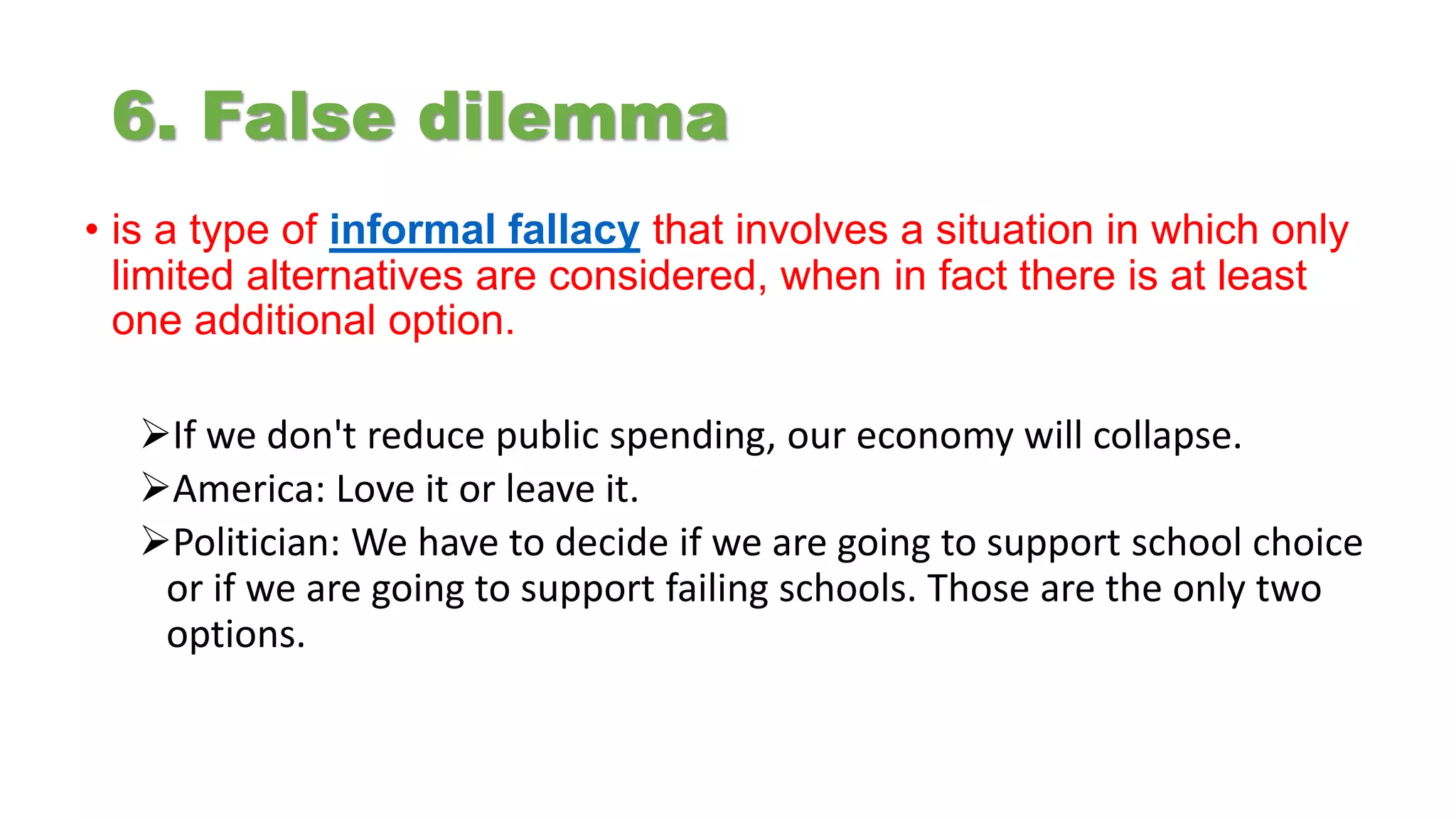 6. False dilemma
• is a type of informal fallacy that involves a situation in which only
limited alternatives are considered, when in fact there is at least
one additional option.
If we don't reduce public spending, our economy will collapse.
America: Love it or leave it.
Politician: We have to decide if we are going to support school choice
or if we are going to support failing schools. Those are the only two
options.
 