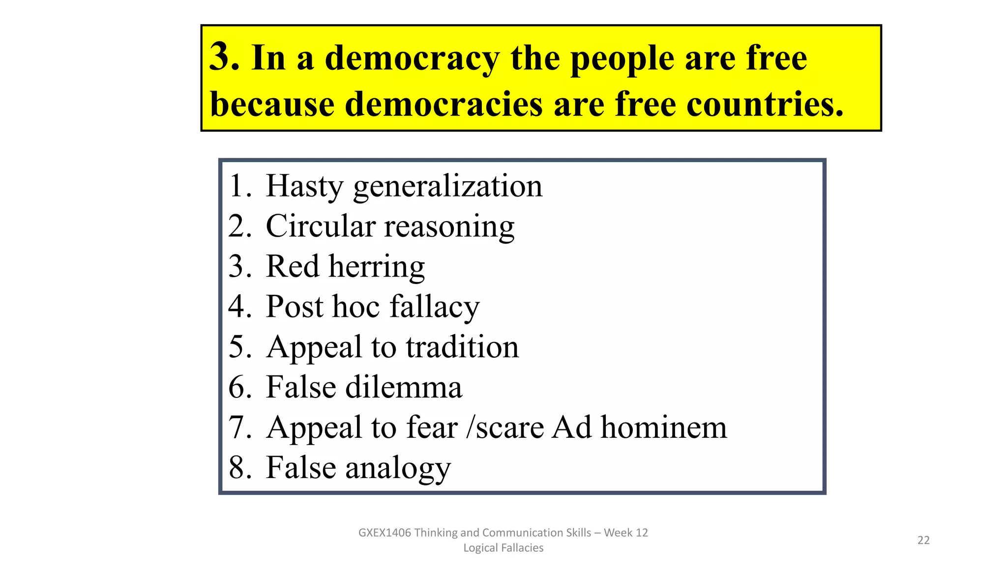 GXEX1406 Thinking and Communication Skills – Week 12
Logical Fallacies
22
3. In a democracy the people are free
because democracies are free countries.
1. Hasty generalization
2. Circular reasoning
3. Red herring
4. Post hoc fallacy
5. Appeal to tradition
6. False dilemma
7. Appeal to fear /scare Ad hominem
8. False analogy
 