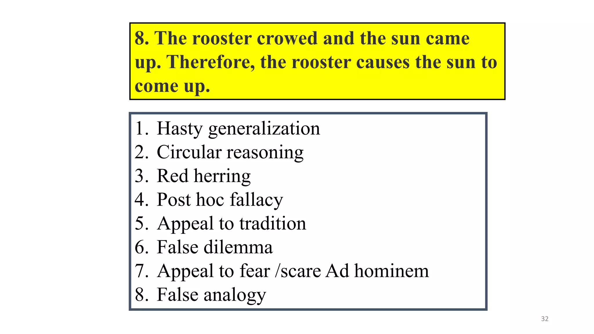 32
8. The rooster crowed and the sun came
up. Therefore, the rooster causes the sun to
come up.
1. Hasty generalization
2. Circular reasoning
3. Red herring
4. Post hoc fallacy
5. Appeal to tradition
6. False dilemma
7. Appeal to fear /scare Ad hominem
8. False analogy
 