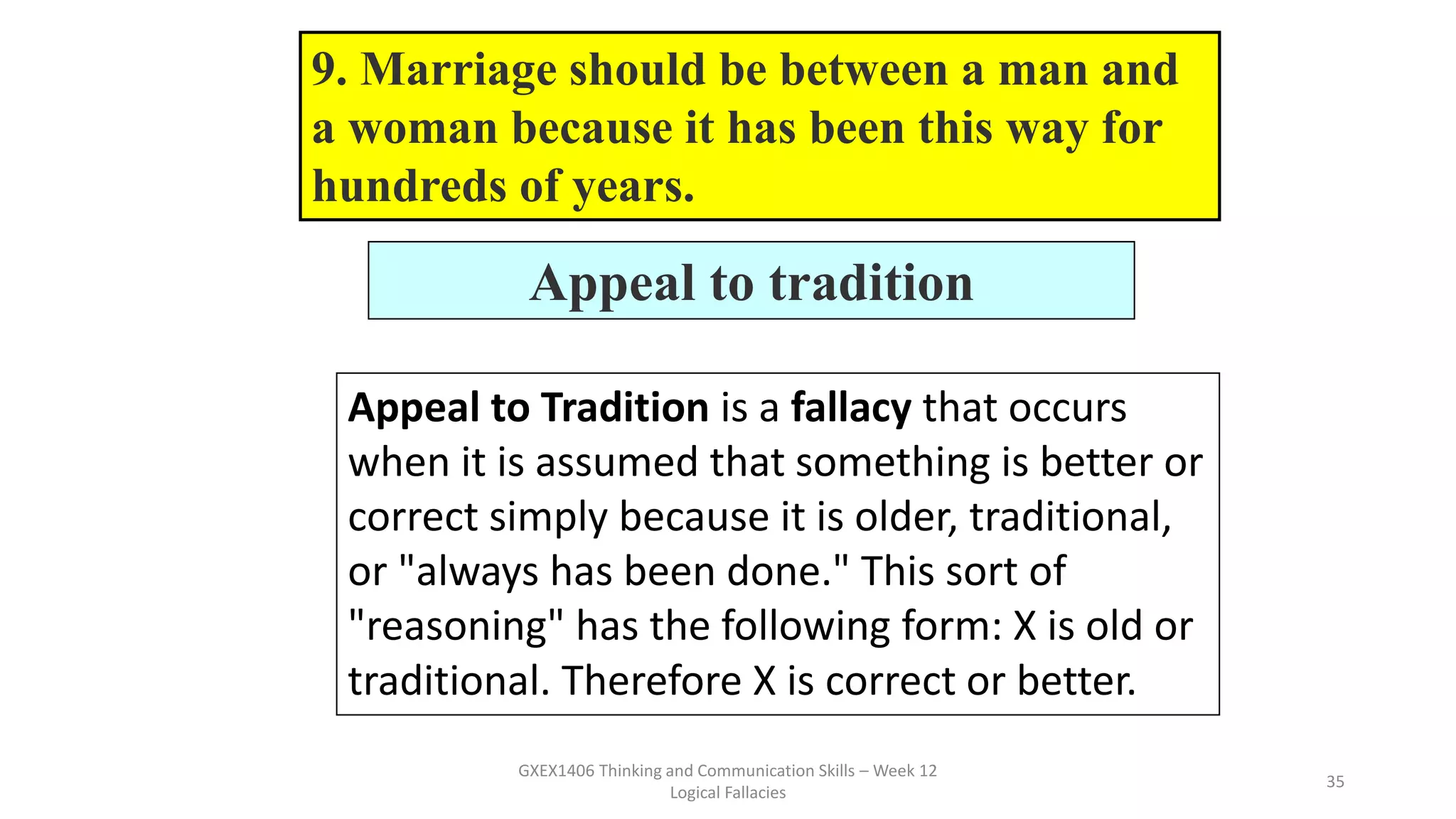 GXEX1406 Thinking and Communication Skills – Week 12
Logical Fallacies
35
Appeal to tradition
Appeal to Tradition is a fallacy that occurs
when it is assumed that something is better or
correct simply because it is older, traditional,
or "always has been done." This sort of
"reasoning" has the following form: X is old or
traditional. Therefore X is correct or better.
9. Marriage should be between a man and
a woman because it has been this way for
hundreds of years.
 