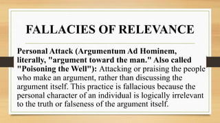 FALLACIES OF RELEVANCE
Personal Attack (Argumentum Ad Hominem,
literally, "argument toward the man." Also called
"Poisoning the Well"): Attacking or praising the people
who make an argument, rather than discussing the
argument itself. This practice is fallacious because the
personal character of an individual is logically irrelevant
to the truth or falseness of the argument itself.
 