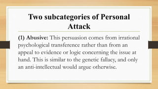Two subcategories of Personal
Attack
(1) Abusive: This persuasion comes from irrational
psychological transference rather than from an
appeal to evidence or logic concerning the issue at
hand. This is similar to the genetic fallacy, and only
an anti-intellectual would argue otherwise.
 