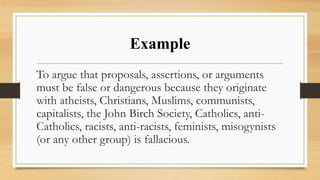 Example
To argue that proposals, assertions, or arguments
must be false or dangerous because they originate
with atheists, Christians, Muslims, communists,
capitalists, the John Birch Society, Catholics, anti-
Catholics, racists, anti-racists, feminists, misogynists
(or any other group) is fallacious.
 