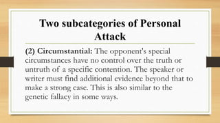 Two subcategories of Personal
Attack
(2) Circumstantial: The opponent's special
circumstances have no control over the truth or
untruth of a specific contention. The speaker or
writer must find additional evidence beyond that to
make a strong case. This is also similar to the
genetic fallacy in some ways.
 