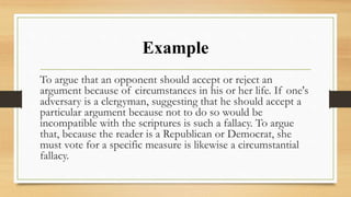 Example
To argue that an opponent should accept or reject an
argument because of circumstances in his or her life. If one's
adversary is a clergyman, suggesting that he should accept a
particular argument because not to do so would be
incompatible with the scriptures is such a fallacy. To argue
that, because the reader is a Republican or Democrat, she
must vote for a specific measure is likewise a circumstantial
fallacy.
 