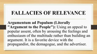 FALLACIES OF RELEVANCE
Argumentum ad Populum (Literally
"Argument to the People"): Using an appeal to
popular assent, often by arousing the feelings and
enthusiasm of the multitude rather than building an
argument. It is a favorite device with the
propagandist, the demagogue, and the advertiser.
 