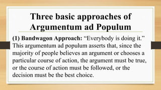 Three basic approaches of
Argumentum ad Populum
(1) Bandwagon Approach: “Everybody is doing it.”
This argumentum ad populum asserts that, since the
majority of people believes an argument or chooses a
particular course of action, the argument must be true,
or the course of action must be followed, or the
decision must be the best choice.
 