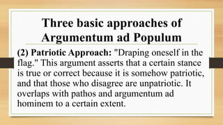 Three basic approaches of
Argumentum ad Populum
(2) Patriotic Approach: "Draping oneself in the
flag." This argument asserts that a certain stance
is true or correct because it is somehow patriotic,
and that those who disagree are unpatriotic. It
overlaps with pathos and argumentum ad
hominem to a certain extent.
 