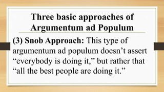 Three basic approaches of
Argumentum ad Populum
(3) Snob Approach: This type of
argumentum ad populum doesn’t assert
“everybody is doing it,” but rather that
“all the best people are doing it.”
 