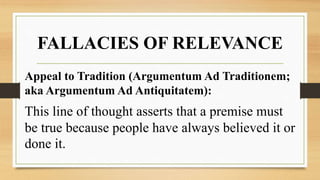 FALLACIES OF RELEVANCE
Appeal to Tradition (Argumentum Ad Traditionem;
aka Argumentum Ad Antiquitatem):
This line of thought asserts that a premise must
be true because people have always believed it or
done it.
 
