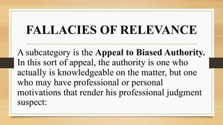 FALLACIES OF RELEVANCE
A subcategory is the Appeal to Biased Authority.
In this sort of appeal, the authority is one who
actually is knowledgeable on the matter, but one
who may have professional or personal
motivations that render his professional judgment
suspect:
 
