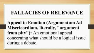 FALLACIES OF RELEVANCE
Appeal to Emotion (Argumentum Ad
Misericordiam, literally, "argument
from pity"): An emotional appeal
concerning what should be a logical issue
during a debate.
 