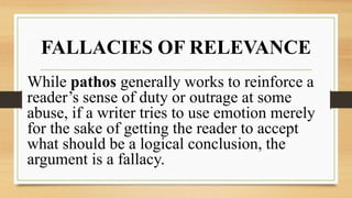 FALLACIES OF RELEVANCE
While pathos generally works to reinforce a
reader’s sense of duty or outrage at some
abuse, if a writer tries to use emotion merely
for the sake of getting the reader to accept
what should be a logical conclusion, the
argument is a fallacy.
 